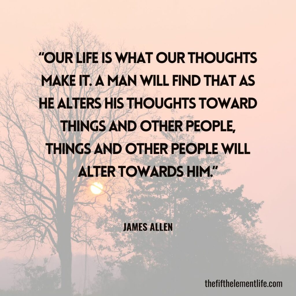 “Our life is what our thoughts make it. A man will find that as he alters his thoughts toward things and other people, things and other people will alter towards him.”