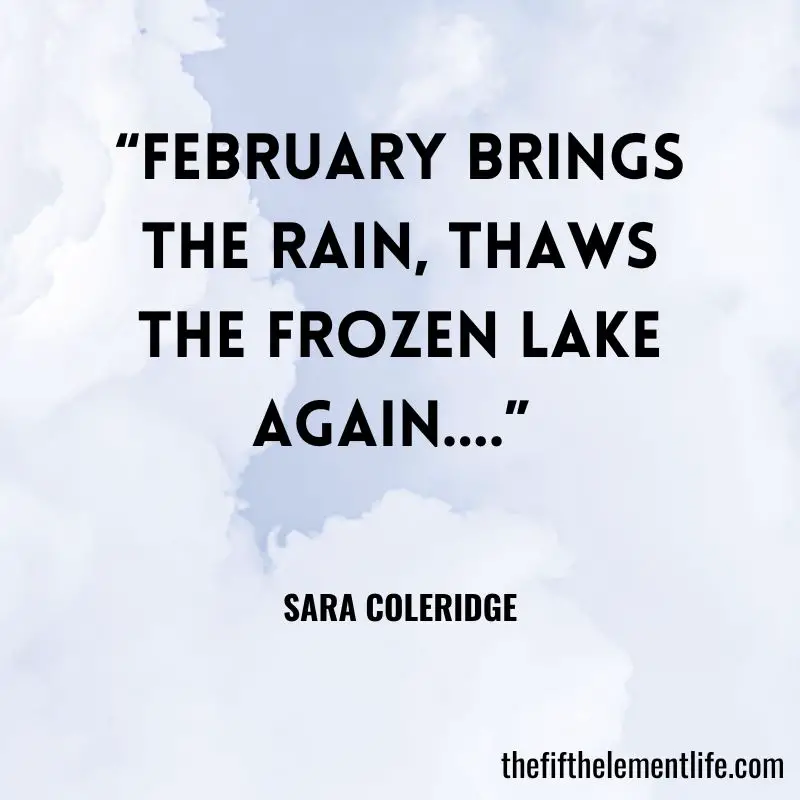 “February brings the rain, Thaws the frozen lake again….” -Sara Coleridge