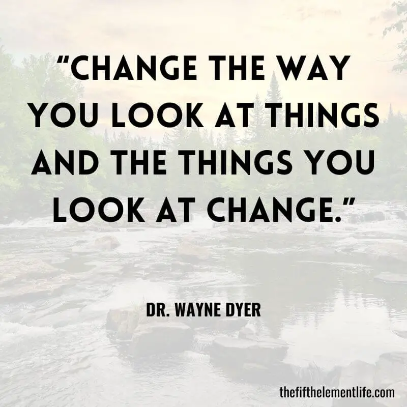 “Change the way you look at things and the things you look at change.” – Dr. Wayne Dyer