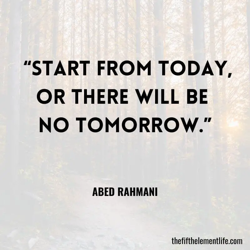 “Start from today, Or there will be no tomorrow.” ― Abed Rahmani