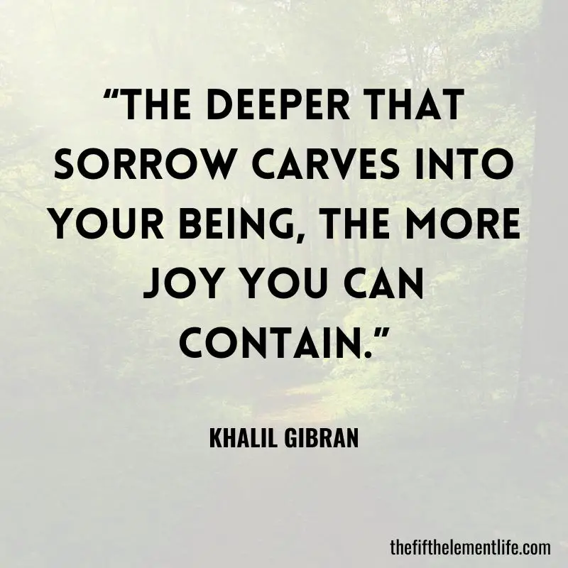 “The deeper that sorrow carves into your being, the more joy you can contain.”