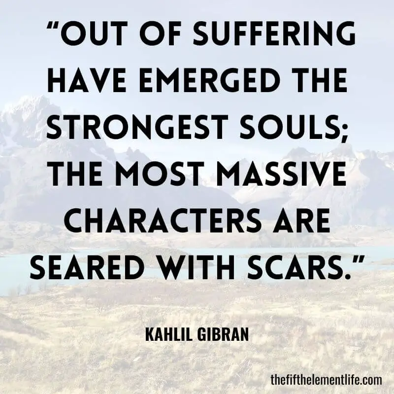  “Out of suffering have emerged the strongest souls; the most massive characters are seared with scars.” – Kahlil Gibran