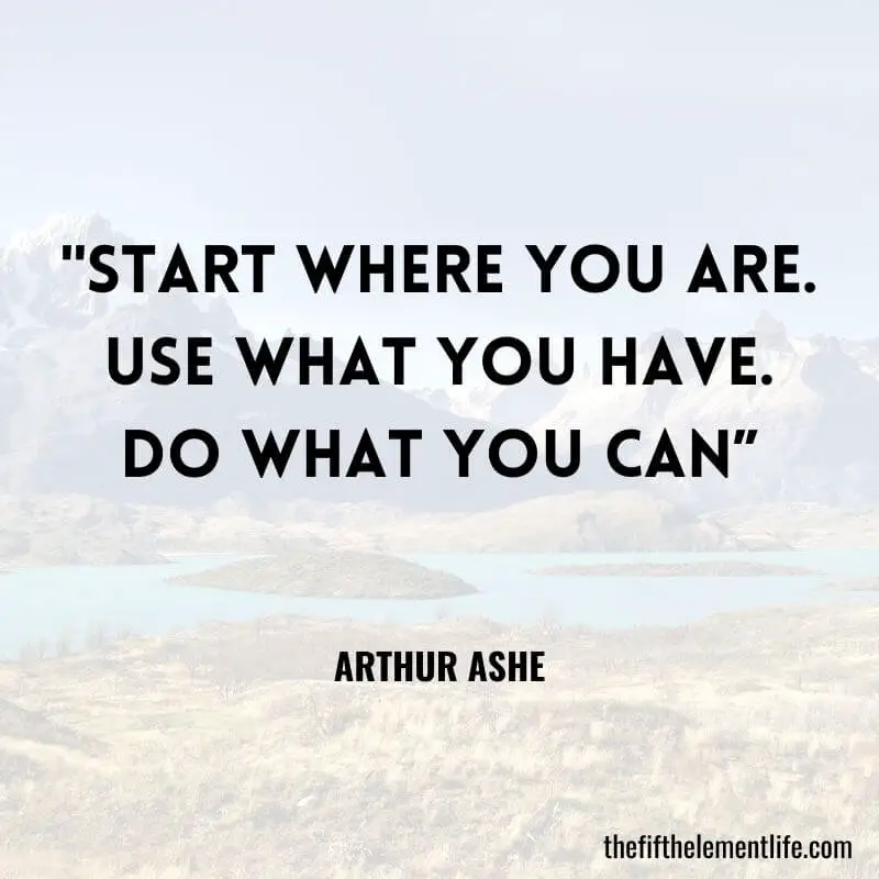 "Start where you are. Use what you have. Do what you can” – Arthur Ashe