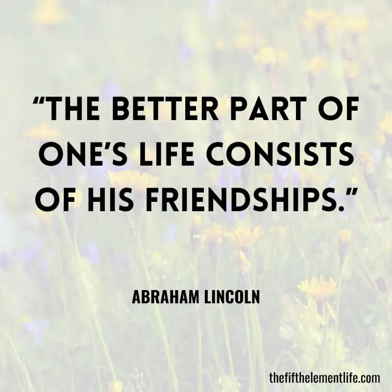 “The better part of one’s life consists of his friendships.” ― Abraham Lincoln