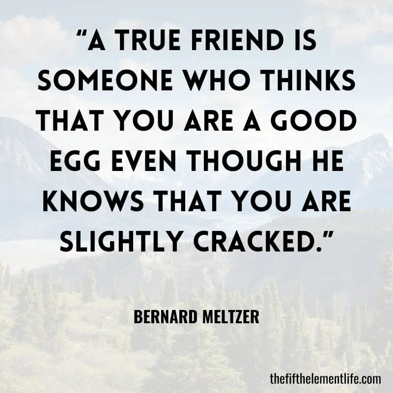 “A true friend is someone who thinks that you are a good egg even though he knows that you are slightly cracked.” – Bernard Meltzer