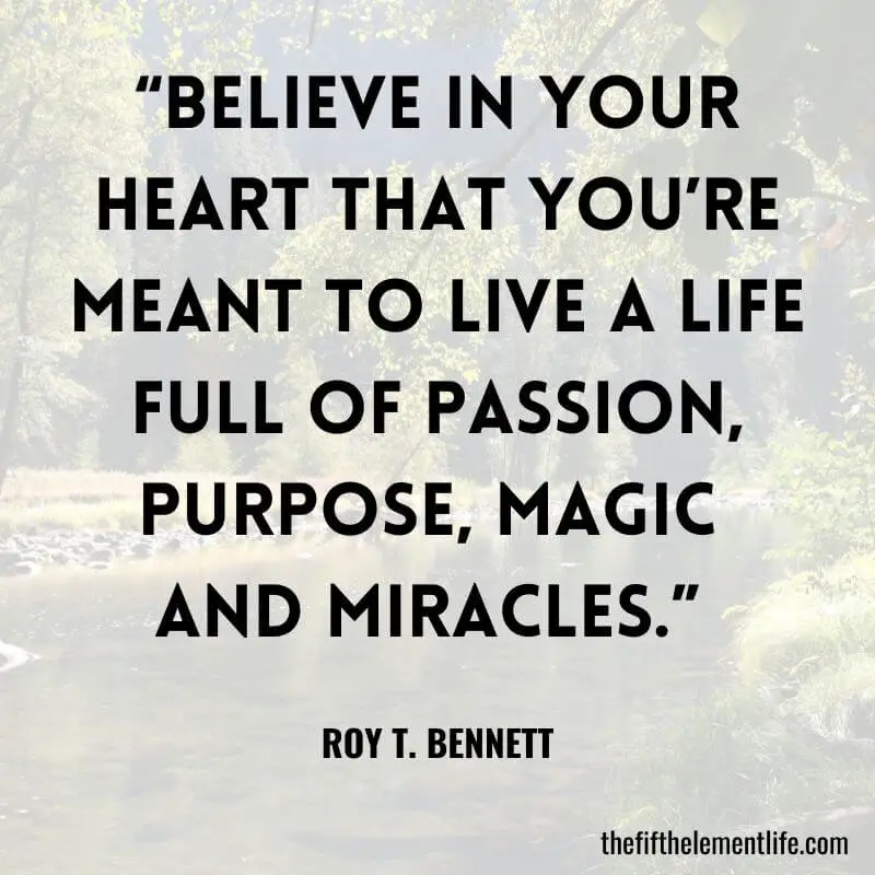 "Believe in your heart that you’re meant to live a life full of passion, purpose, magic and miracles." — Roy T. Bennett