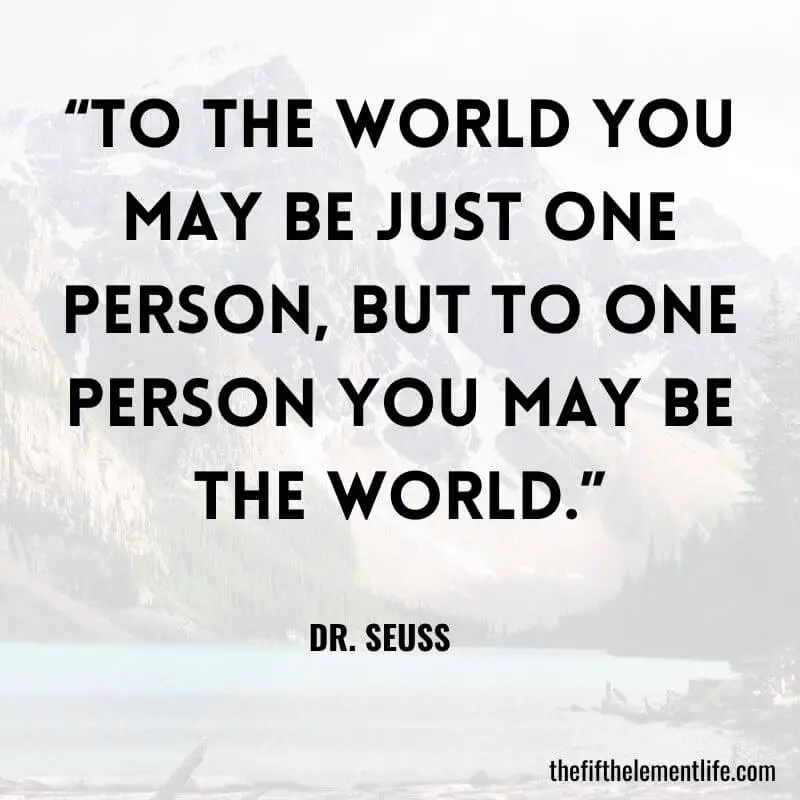 “To the world you may be just one person, but to one person you may be the world.”