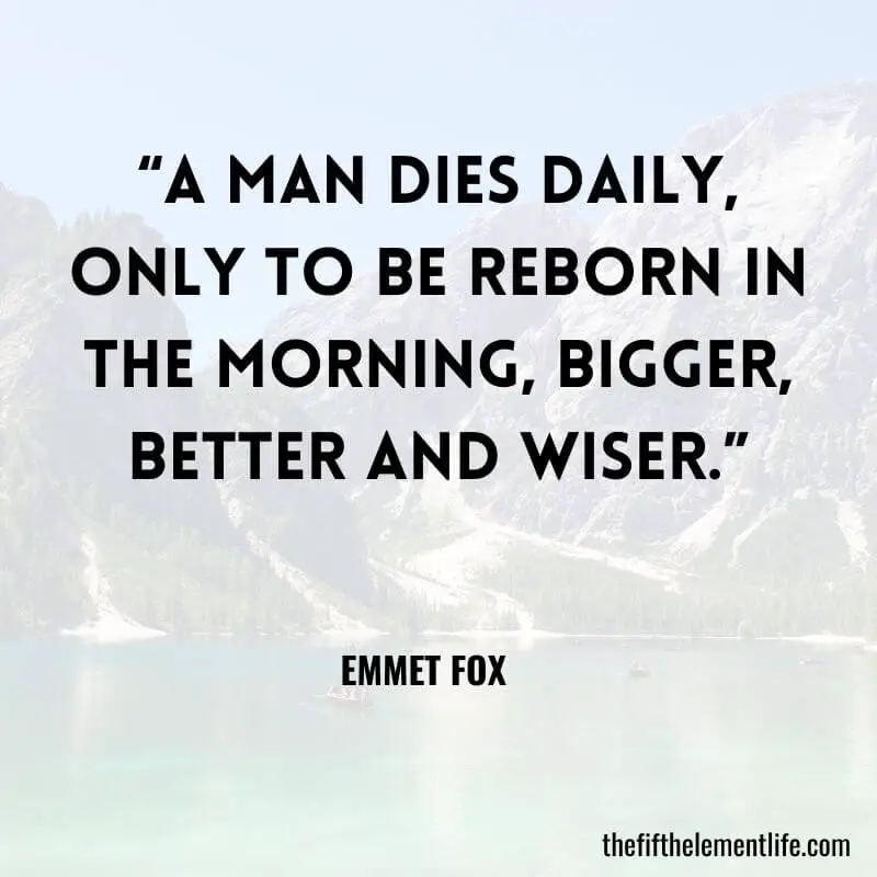  “A man dies daily, only to be reborn in the morning, bigger, better and wiser.” — Emmet Fox