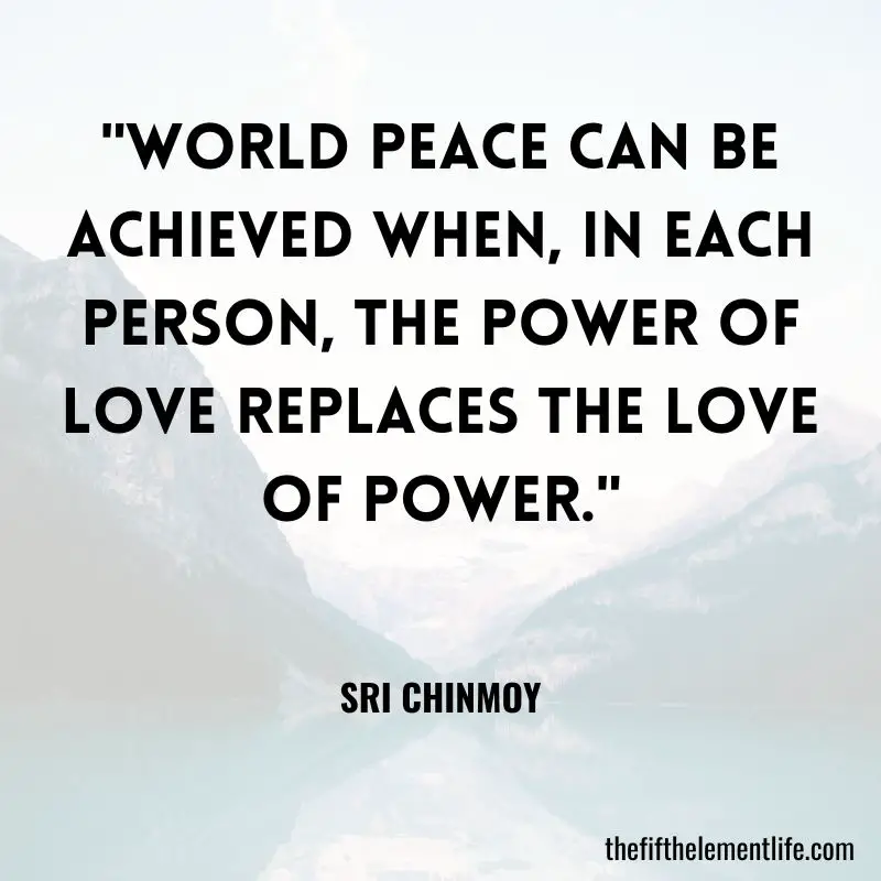 "World peace can be achieved when, in each person, the power of love replaces the love of power." – Sri Chinmoy