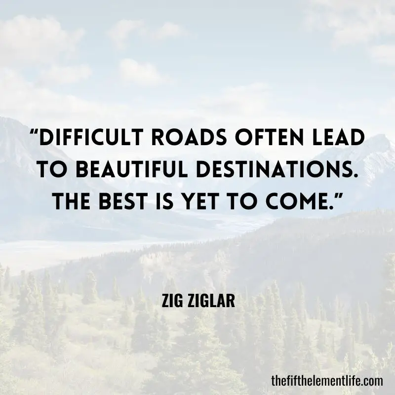 “Difficult roads often lead to beautiful destinations. The best is yet to come.” - Zig Ziglar