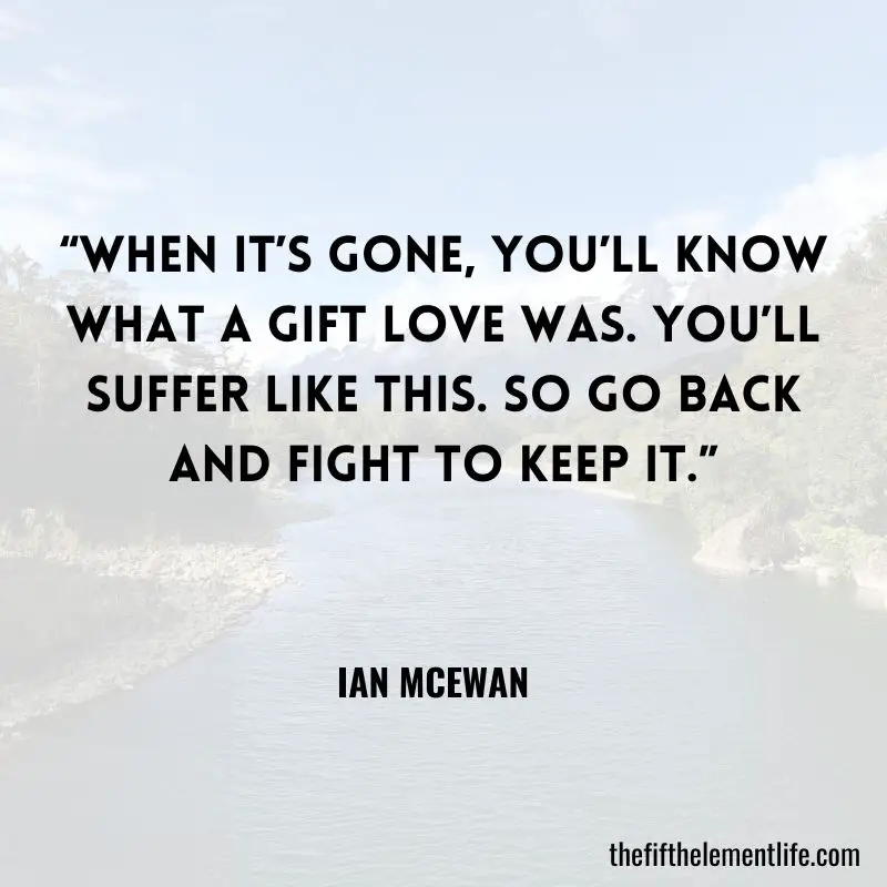 “When it’s gone, you’ll know what a gift love was. You’ll suffer like this. So go back and fight to keep it.” – Ian McEwan