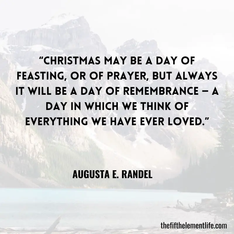 “Christmas may be a day of feasting, or of prayer, but always it will be a day of remembrance — a day in which we think of everything we have ever loved.” — Augusta E. Randel