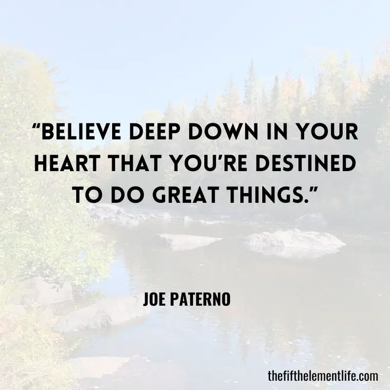 “Believe deep down in your heart that you’re destined to do great things.” – Joe Paterno  - Daily Habit Quotes 