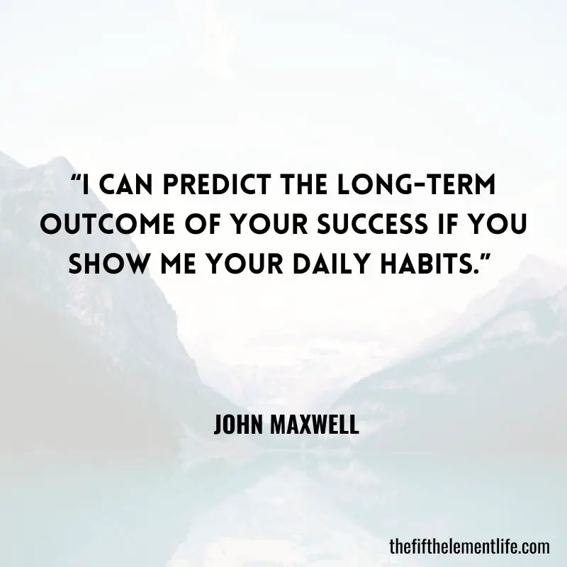 “I can predict the long-term outcome of your success if you show me your daily habits.” — John Maxwell 