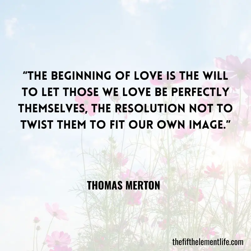 The beginning of love is the will to let those we love be perfectly themselves, the resolution not to twist them to fit our own image.” - Thomas Merton