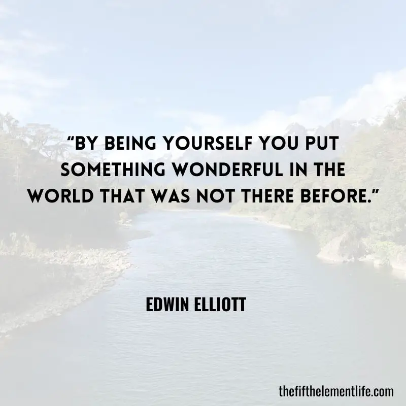 “By being yourself you put something wonderful in the world that was not there before.” – Edwin Elliott