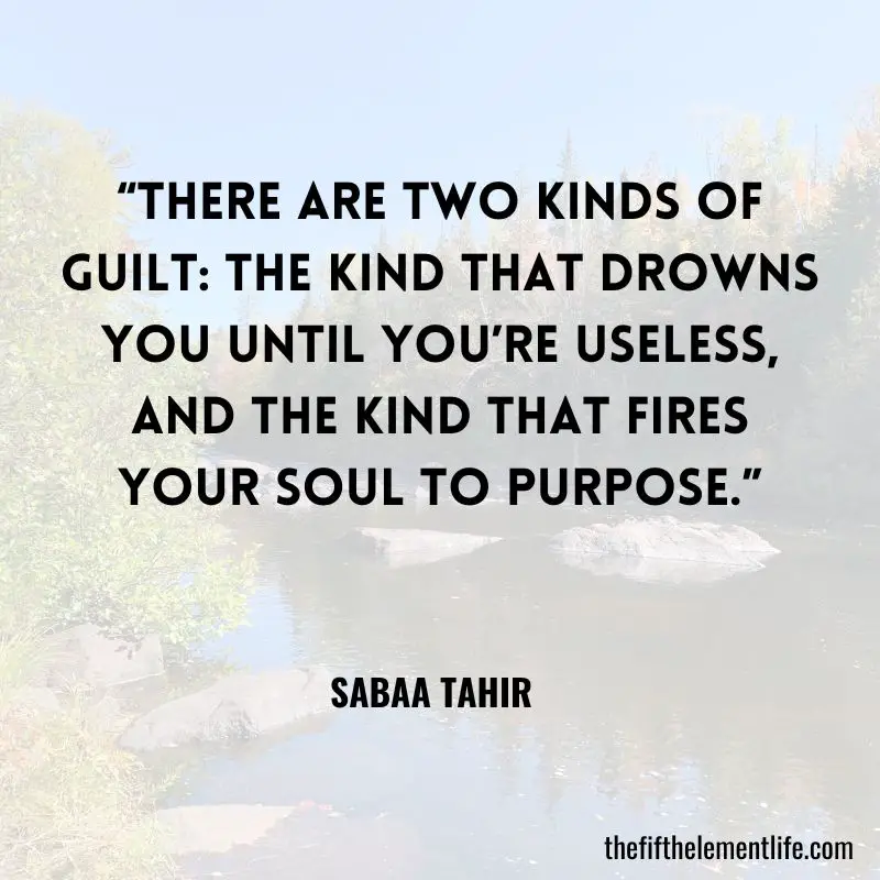 “There are two kinds of guilt: the kind that drowns you until you’re useless, and the kind that fires your soul to purpose.” – Sabaa Tahir