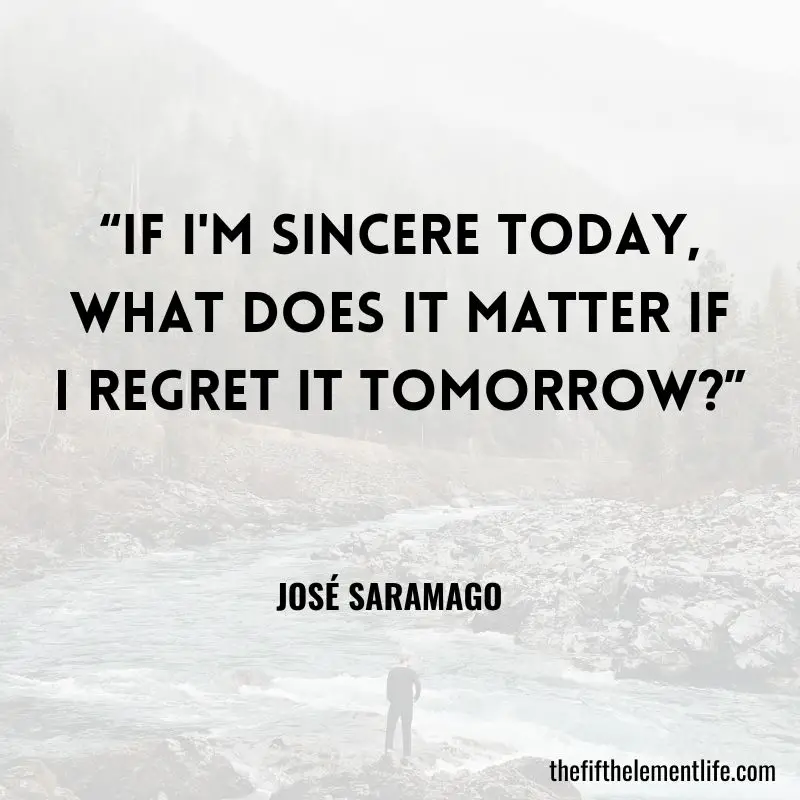 “If I'm sincere today, what does it matter if I regret it tomorrow?” – José Saramago