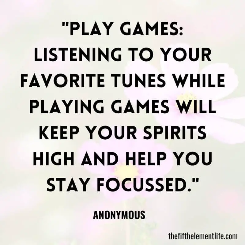 "Play games: Listening to your favorite tunes while playing games will keep your spirits high and help you stay focussed."