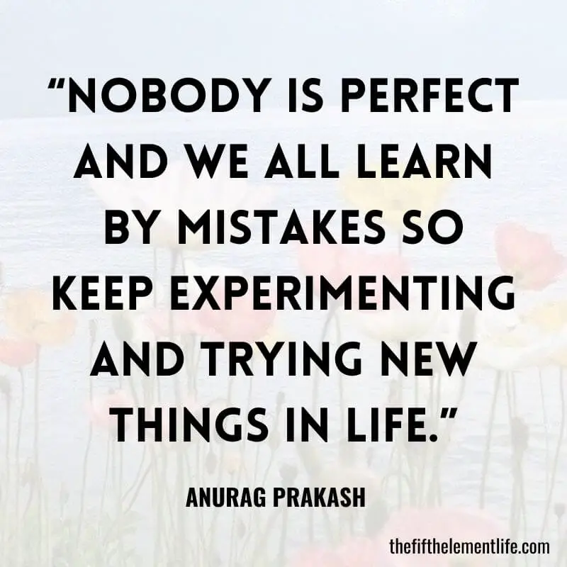 “Nobody is perfect and we all learn by mistakes so keep experimenting and trying new things in life.”
