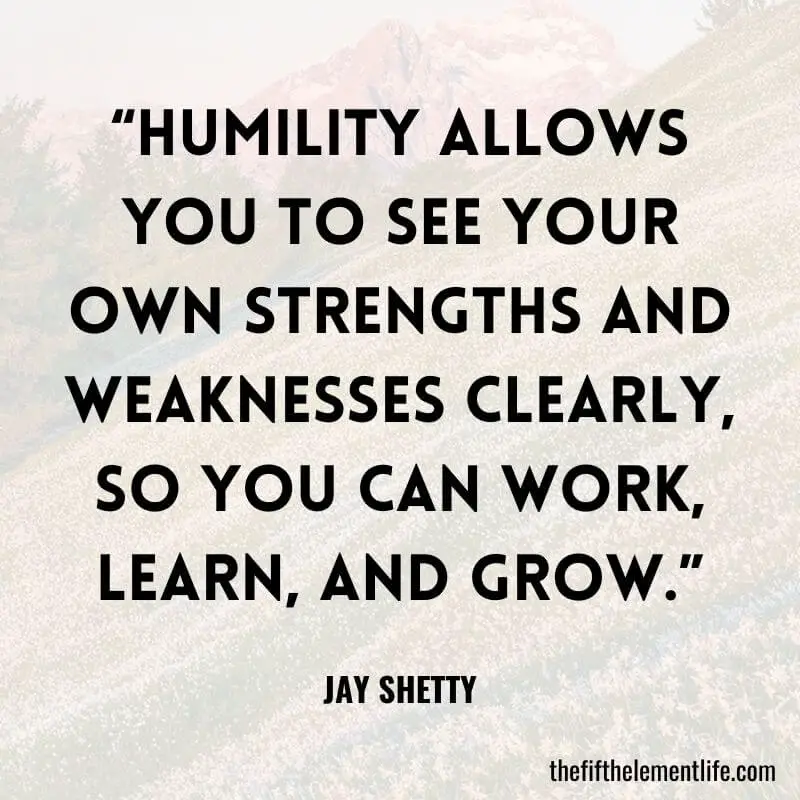 “Humility allows you to see your own strengths and weaknesses clearly, so you can work, learn, and grow.”