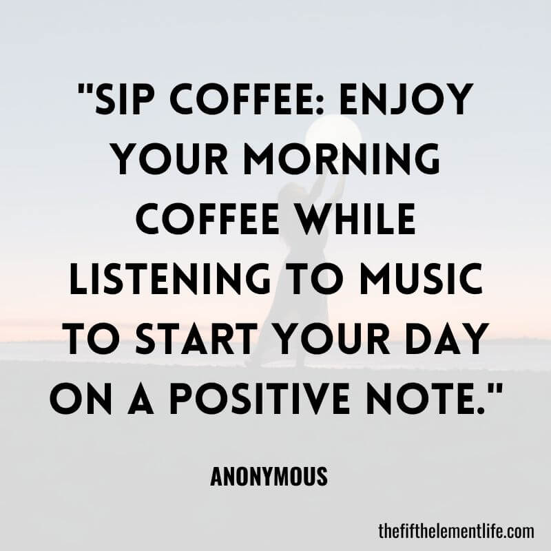 "Sip coffee: Enjoy your morning coffee while listening to music to start your day on a positive note."