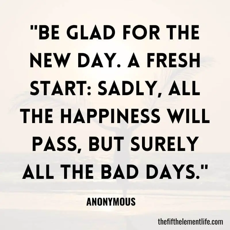 "Be Glad for the New Day. A Fresh Start: Sadly, all the happiness will pass, but surely all the bad days."