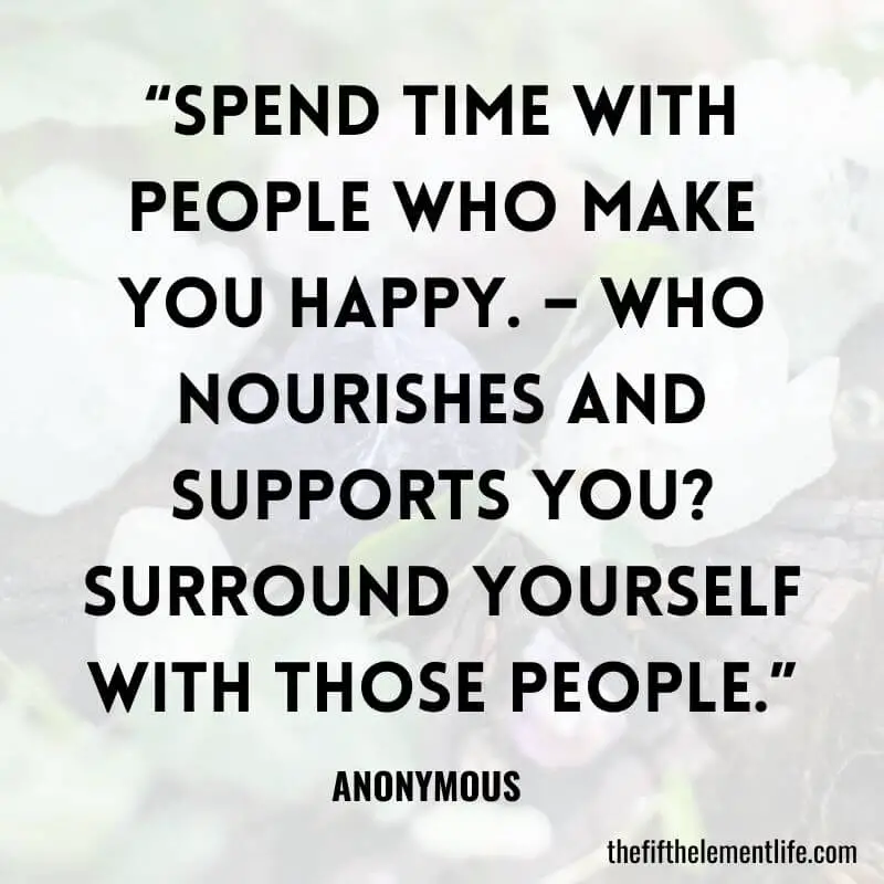 “Spend time with people who make you happy. – Who nourishes and supports you? Surround yourself with those people.”-Practice Self-Love