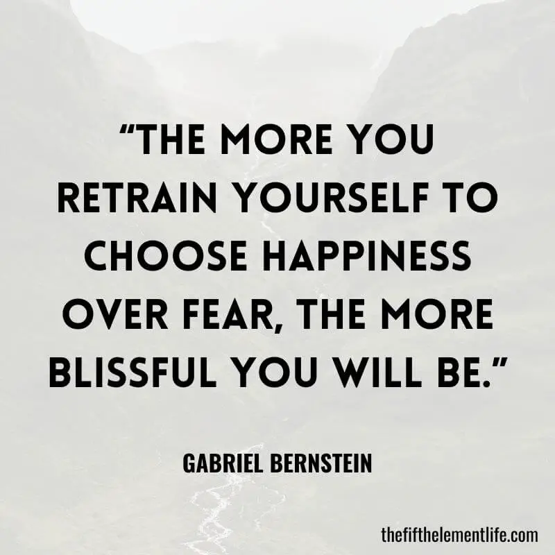 “The more you retrain yourself to choose happiness over fear, the more blissful you will be.”